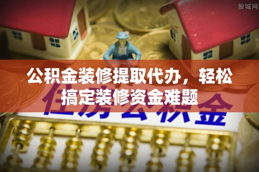 兴县公积金装修提取代办，轻松搞定装修资金难题