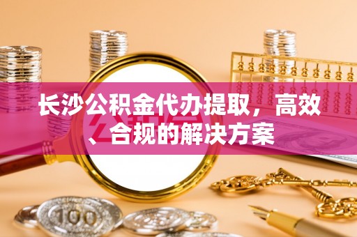 兴县长沙公积金代办提取，高效、合规的解决方案