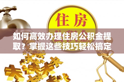兴县如何高效办理住房公积金提取？掌握这些技巧轻松搞定
