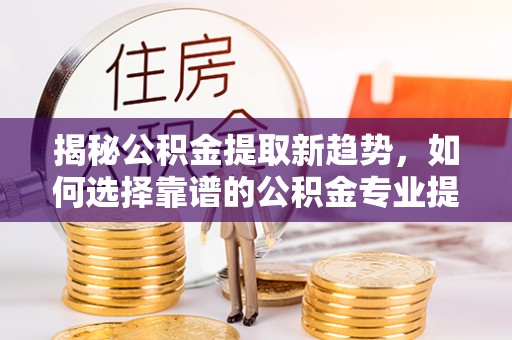 兴县揭秘公积金提取新趋势，如何选择靠谱的公积金专业提取代办服务