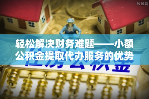 兴县轻松解决财务难题——小额公积金提取代办服务的优势与选择指南