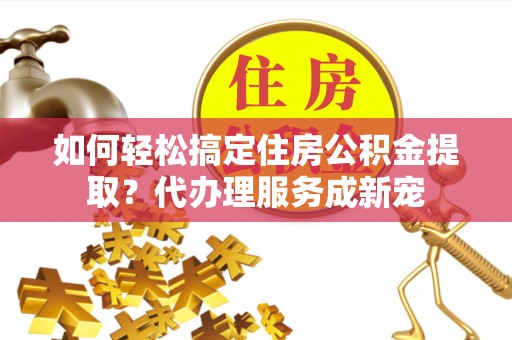 兴县如何轻松搞定住房公积金提取？代办理服务成新宠