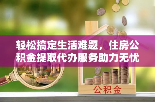 兴县轻松搞定生活难题，住房公积金提取代办服务助力无忧未来