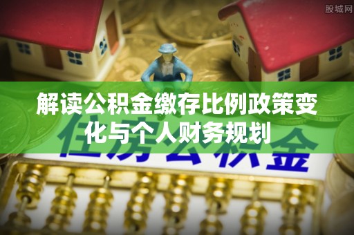 兴县解读公积金缴存比例政策变化与个人财务规划