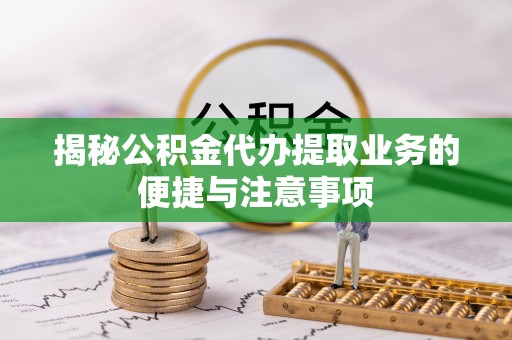 兴县揭秘公积金代办提取业务的便捷与注意事项