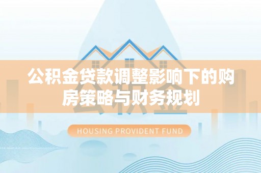 兴县公积金贷款调整影响下的购房策略与财务规划