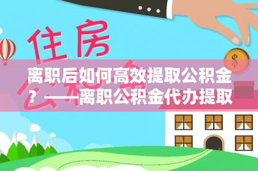 兴县离职后如何高效提取公积金？——离职公积金代办提取全流程解析