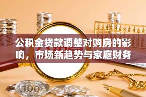 兴县公积金贷款调整对购房的影响，市场新趋势与家庭财务规划