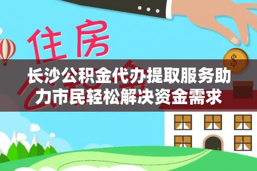 兴县长沙公积金代办提取服务助力市民轻松解决资金需求