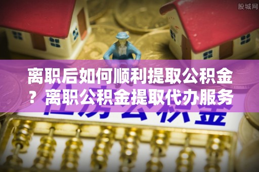 兴县离职后如何顺利提取公积金？离职公积金提取代办服务帮你搞定！