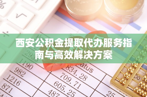 兴县西安公积金提取代办服务指南与高效解决方案