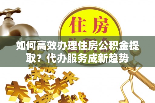 兴县如何高效办理住房公积金提取？代办服务成新趋势