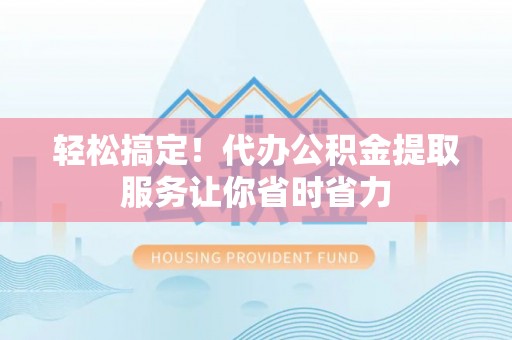 兴县轻松搞定！代办公积金提取服务让你省时省力