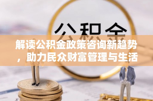 兴县解读公积金政策咨询新趋势，助力民众财富管理与生活规划