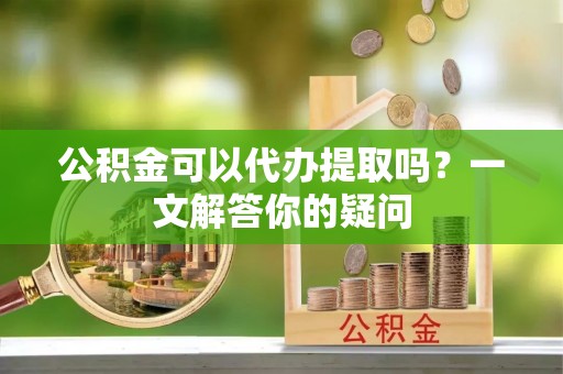 兴县公积金可以代办提取吗？一文解答你的疑问