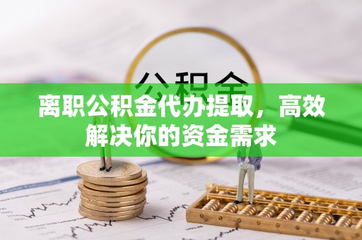 兴县离职公积金代办提取，高效解决你的资金需求