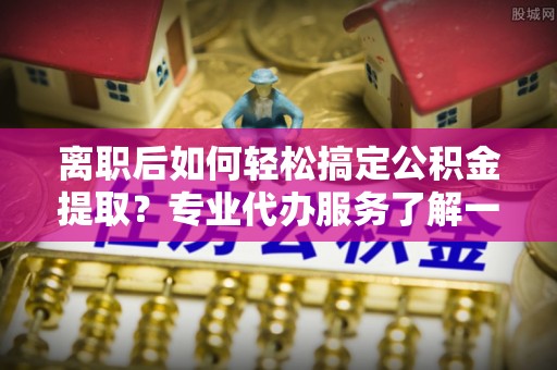 兴县离职后如何轻松搞定公积金提取？专业代办服务了解一下
