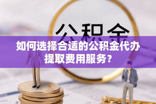 兴县如何选择合适的公积金代办提取费用服务？