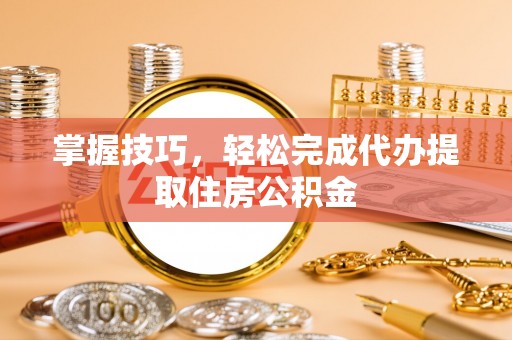 兴县掌握技巧，轻松完成代办提取住房公积金
