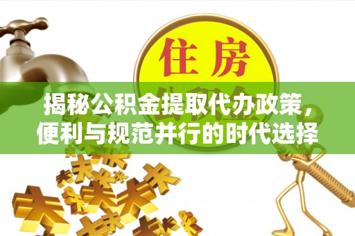 兴县揭秘公积金提取代办政策，便利与规范并行的时代选择