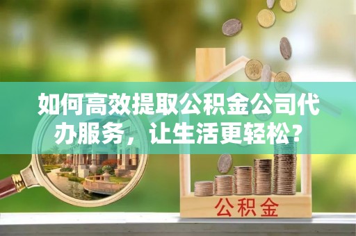兴县如何高效提取公积金公司代办服务，让生活更轻松？