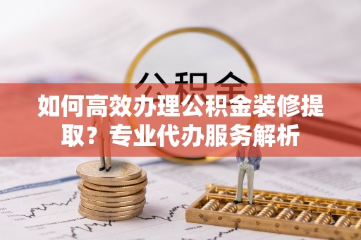 兴县如何高效办理公积金装修提取？专业代办服务解析
