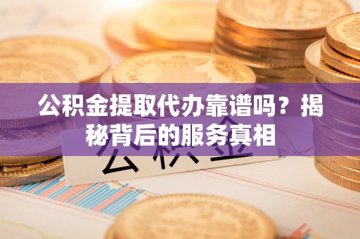 兴县公积金提取代办靠谱吗？揭秘背后的服务真相