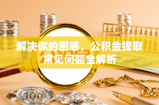 兴县解决你的困惑，公积金提取常见问题全解析