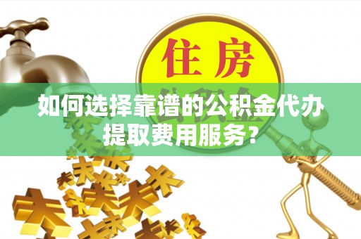 兴县如何选择靠谱的公积金代办提取费用服务？