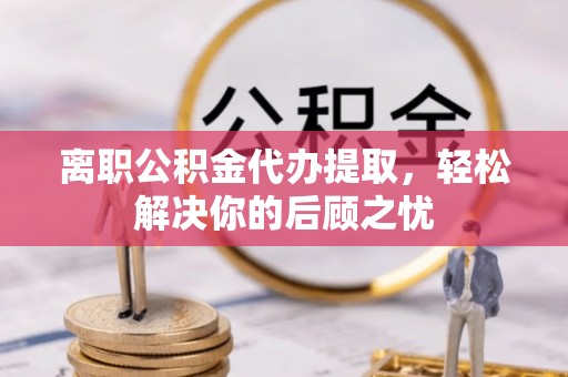 兴县离职公积金代办提取，轻松解决你的后顾之忧