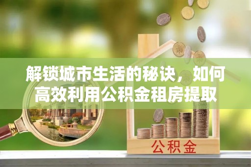 兴县解锁城市生活的秘诀，如何高效利用公积金租房提取