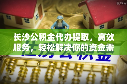 兴县长沙公积金代办提取，高效服务，轻松解决你的资金需求