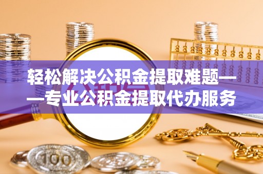 兴县轻松解决公积金提取难题——专业公积金提取代办服务详解