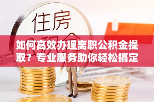 兴县如何高效办理离职公积金提取？专业服务助你轻松搞定