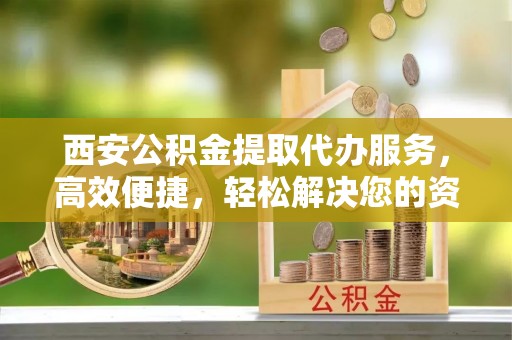 兴县西安公积金提取代办服务，高效便捷，轻松解决您的资金需求
