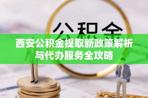 兴县西安公积金提取新政策解析与代办服务全攻略