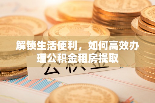 兴县解锁生活便利，如何高效办理公积金租房提取
