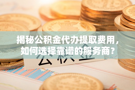 兴县揭秘公积金代办提取费用，如何选择靠谱的服务商？