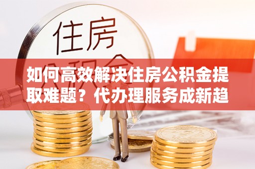 兴县如何高效解决住房公积金提取难题？代办理服务成新趋势