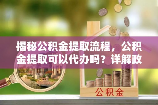 兴县揭秘公积金提取流程，公积金提取可以代办吗？详解政策与实操技巧