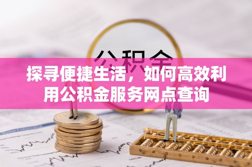 兴县探寻便捷生活，如何高效利用公积金服务网点查询