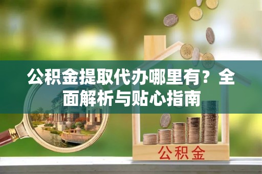 兴县公积金提取代办哪里有？全面解析与贴心指南