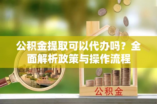 兴县公积金提取可以代办吗？全面解析政策与操作流程