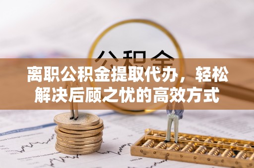 兴县离职公积金提取代办，轻松解决后顾之忧的高效方式