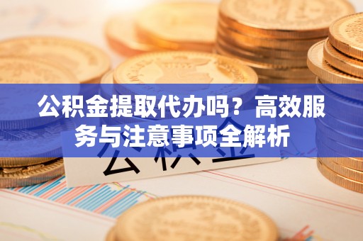 兴县公积金提取代办吗？高效服务与注意事项全解析