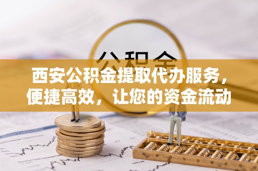 兴县西安公积金提取代办服务，便捷高效，让您的资金流动无忧