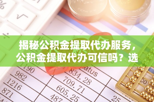 兴县揭秘公积金提取代办服务，公积金提取代办可信吗？选择前你需要知道的真相