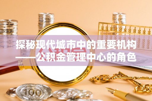 兴县探秘现代城市中的重要机构——公积金管理中心的角色与使命