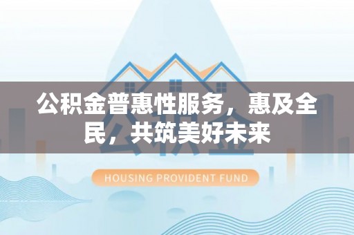 兴县公积金普惠性服务，惠及全民，共筑美好未来