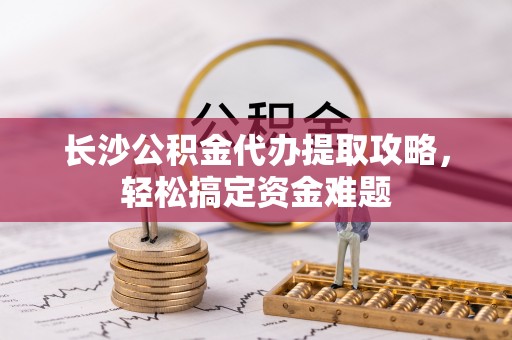 兴县长沙公积金代办提取攻略，轻松搞定资金难题